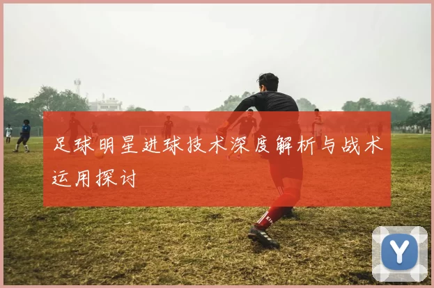 足球明星进球技术深度解析与战术运用探讨
