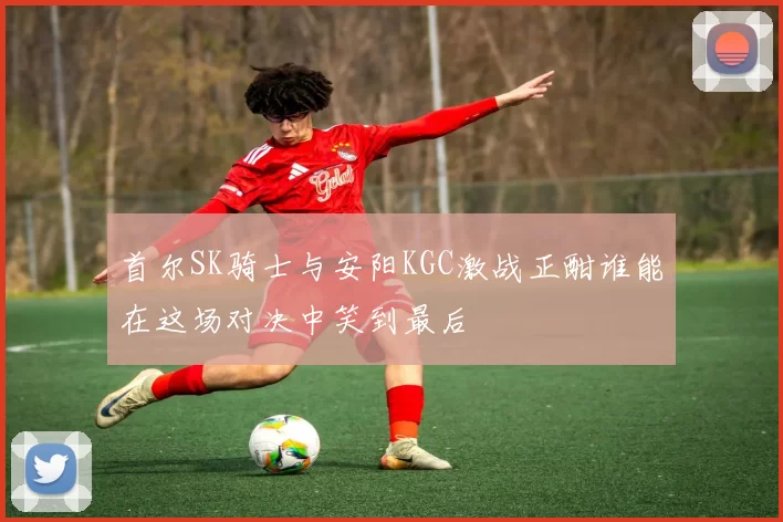 首尔SK骑士与安阳KGC激战正酣谁能在这场对决中笑到最后
