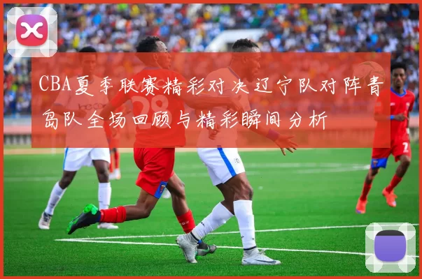 CBA夏季联赛精彩对决辽宁队对阵青岛队全场回顾与精彩瞬间分析